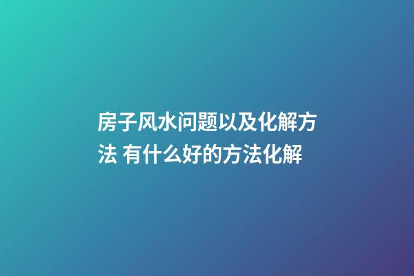房子风水问题以及化解方法 有什么好的方法化解